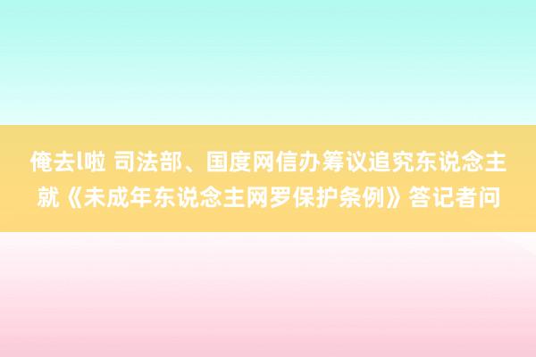 俺去l啦 司法部、国度网信办筹议追究东说念主就《未成年东说念主网罗保护条例》答记者问