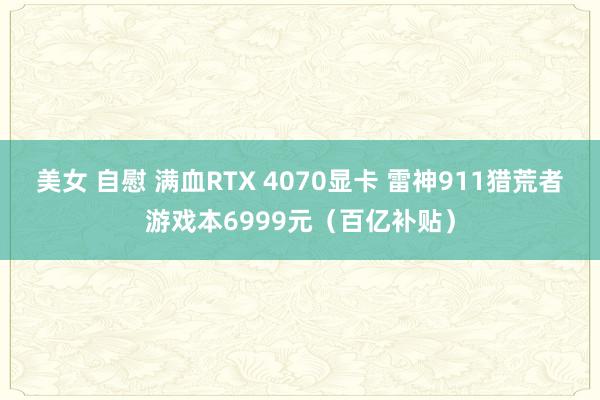 美女 自慰 满血RTX 4070显卡 雷神911猎荒者游戏本6999元（百亿补贴）