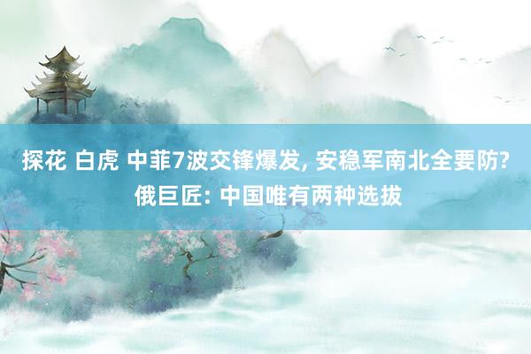 探花 白虎 中菲7波交锋爆发， 安稳军南北全要防? 俄巨匠: 中国唯有两种选拔