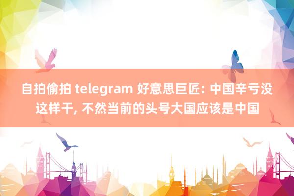 自拍偷拍 telegram 好意思巨匠: 中国辛亏没这样干， 不然当前的头号大国应该是中国