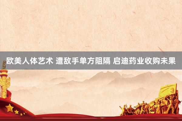 欧美人体艺术 遭敌手单方阻隔 启迪药业收购未果