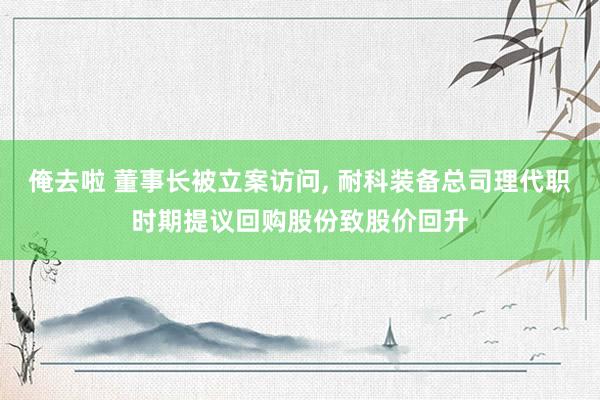 俺去啦 董事长被立案访问， 耐科装备总司理代职时期提议回购股份致股价回升