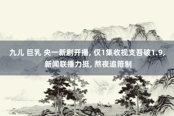 九儿 巨乳 央一新剧开播， 仅1集收视支吾破1.9， 新闻联播力挺， 熬夜追箝制