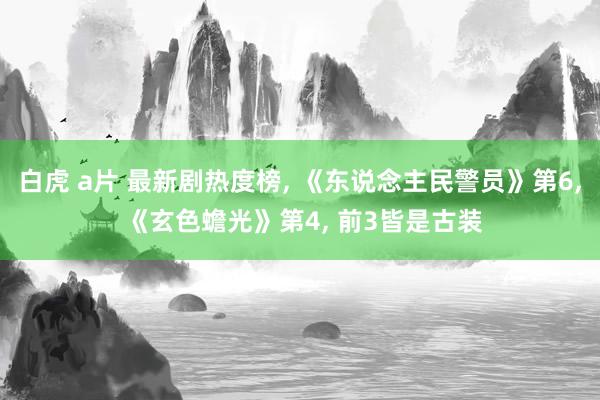 白虎 a片 最新剧热度榜， 《东说念主民警员》第6， 《玄色蟾光》第4， 前3皆是古装