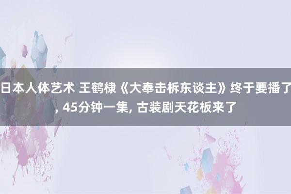日本人体艺术 王鹤棣《大奉击柝东谈主》终于要播了， 45分钟一集， 古装剧天花板来了