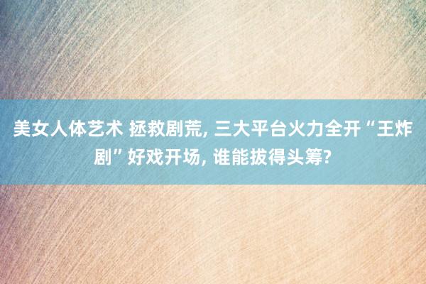 美女人体艺术 拯救剧荒， 三大平台火力全开“王炸剧”好戏开场， 谁能拔得头筹?