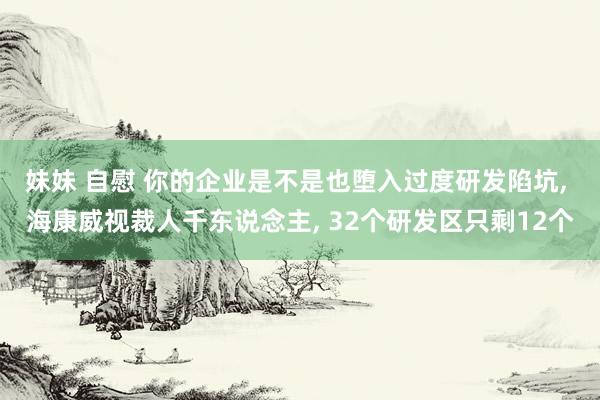 妹妹 自慰 你的企业是不是也堕入过度研发陷坑， 海康威视裁人千东说念主， 32个研发区只剩12个