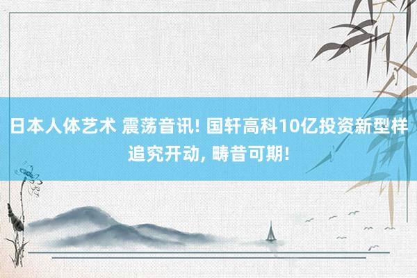 日本人体艺术 震荡音讯! 国轩高科10亿投资新型样追究开动， 畴昔可期!