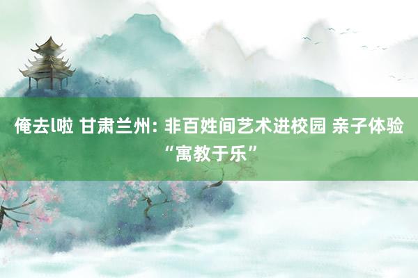 俺去l啦 甘肃兰州: 非百姓间艺术进校园 亲子体验“寓教于乐”