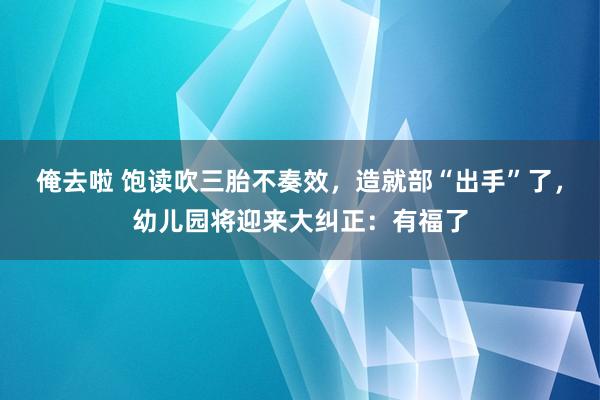俺去啦 饱读吹三胎不奏效，造就部“出手”了，幼儿园将迎来大纠正：有福了