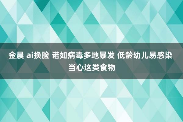 金晨 ai换脸 诺如病毒多地暴发 低龄幼儿易感染 当心这类食物