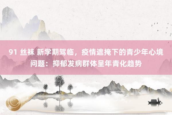 91 丝袜 新学期驾临，疫情遮掩下的青少年心境问题：抑郁发病群体呈年青化趋势