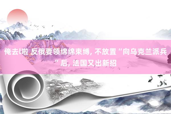 俺去l啦 反俄要领绵绵束缚， 不放置“向乌克兰派兵”后， 法国又出新招