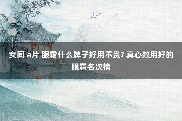 女同 a片 眼霜什么牌子好用不贵? 真心效用好的眼霜名次榜