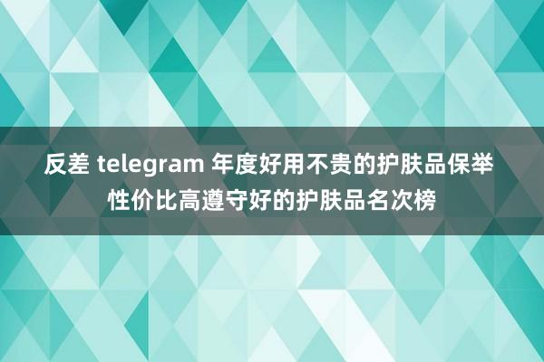 反差 telegram 年度好用不贵的护肤品保举 性价比高遵守好的护肤品名次榜