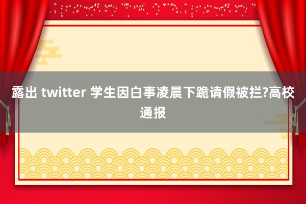 露出 twitter 学生因白事凌晨下跪请假被拦?高校通报