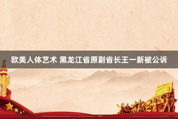 欧美人体艺术 黑龙江省原副省长王一新被公诉