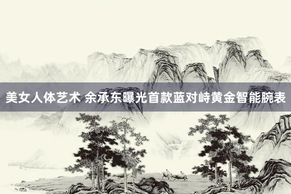美女人体艺术 余承东曝光首款蓝对峙黄金智能腕表