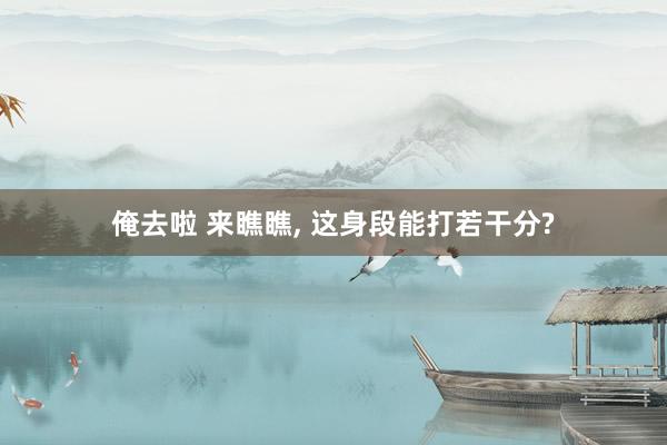 俺去啦 来瞧瞧， 这身段能打若干分?