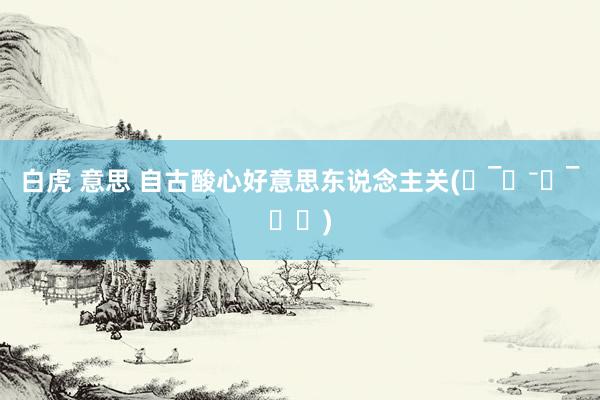 白虎 意思 自古酸心好意思东说念主关(˶‾᷄⁻̫‾᷅˵)