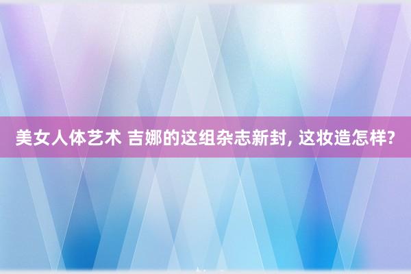 美女人体艺术 吉娜的这组杂志新封， 这妆造怎样?