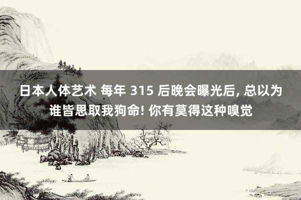 日本人体艺术 每年 315 后晚会曝光后， 总以为谁皆思取我狗命! 你有莫得这种嗅觉
