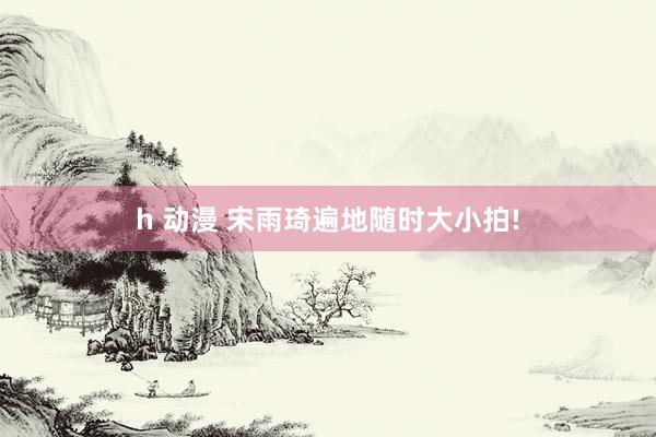 h 动漫 宋雨琦遍地随时大小拍!