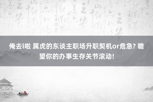 俺去l啦 属虎的东谈主职场升职契机or危急? 瞻望你的办事生存关节滚动!