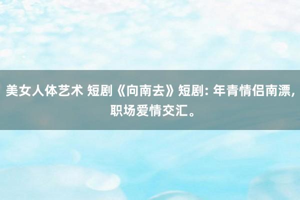 美女人体艺术 短剧《向南去》短剧: 年青情侣南漂， 职场爱情交汇。