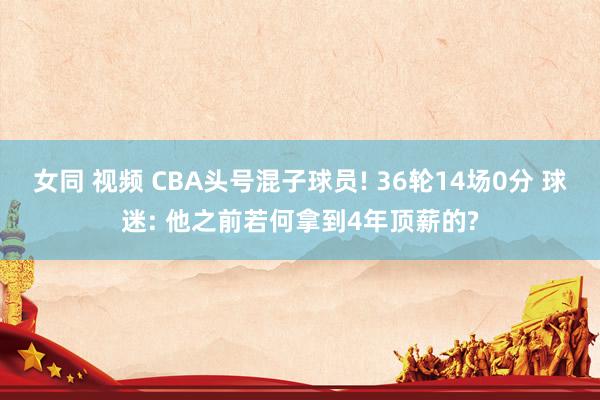 女同 视频 CBA头号混子球员! 36轮14场0分 球迷: 他之前若何拿到4年顶薪的?