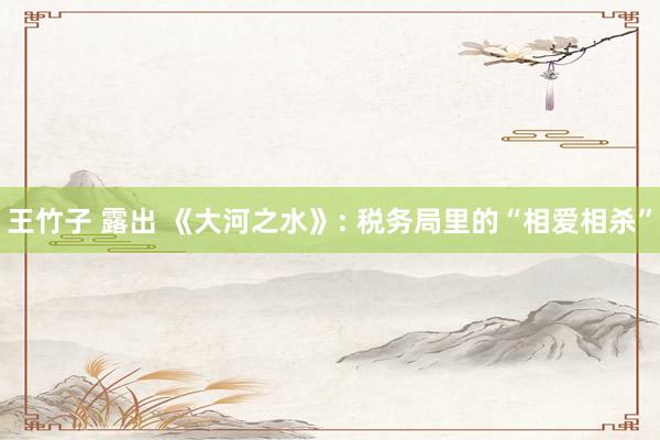 王竹子 露出 《大河之水》: 税务局里的“相爱相杀”