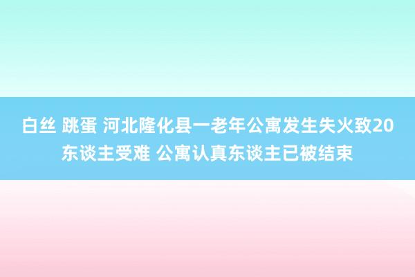 白丝 跳蛋 河北隆化县一老年公寓发生失火致20东谈主受难 公寓认真东谈主已被结束