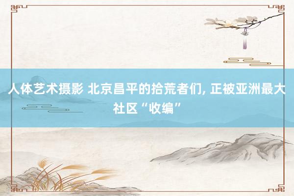 人体艺术摄影 北京昌平的拾荒者们， 正被亚洲最大社区“收编”