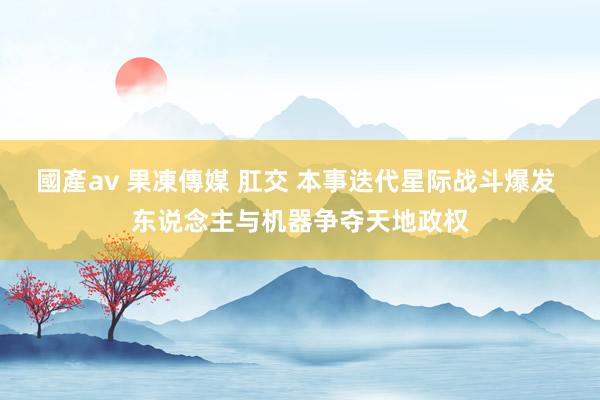 國產av 果凍傳媒 肛交 本事迭代星际战斗爆发 东说念主与机器争夺天地政权