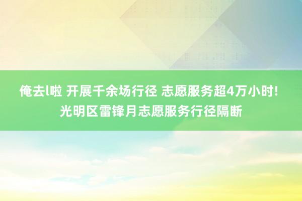 俺去l啦 开展千余场行径 志愿服务超4万小时! 光明区雷锋月志愿服务行径隔断