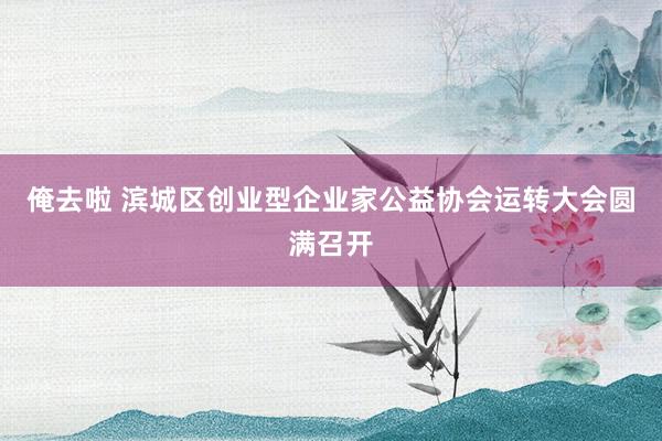俺去啦 滨城区创业型企业家公益协会运转大会圆满召开