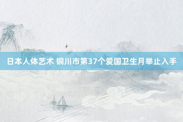 日本人体艺术 铜川市第37个爱国卫生月举止入手