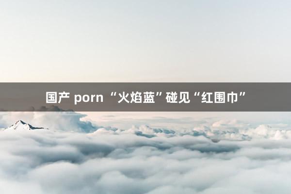 国产 porn “火焰蓝”碰见“红围巾”