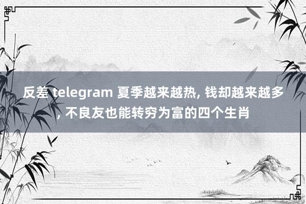 反差 telegram 夏季越来越热， 钱却越来越多， 不良友也能转穷为富的四个生肖