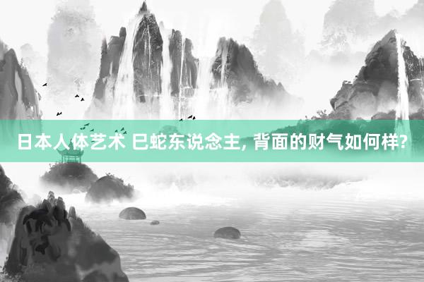 日本人体艺术 巳蛇东说念主， 背面的财气如何样?