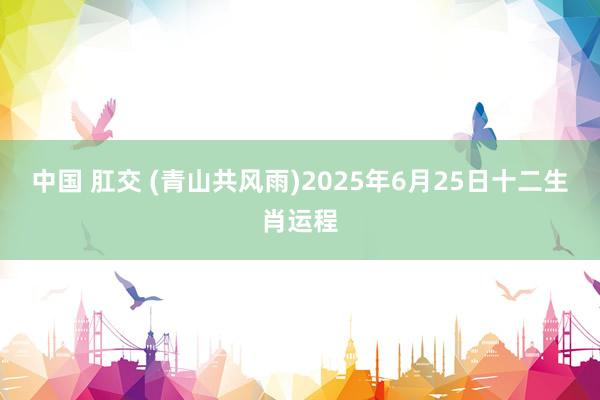 中国 肛交 (青山共风雨)2025年6月25日十二生肖运程