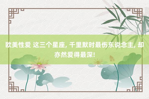 欧美性爱 这三个星座， 千里默时最伤东说念主， 却亦然爱得最深!