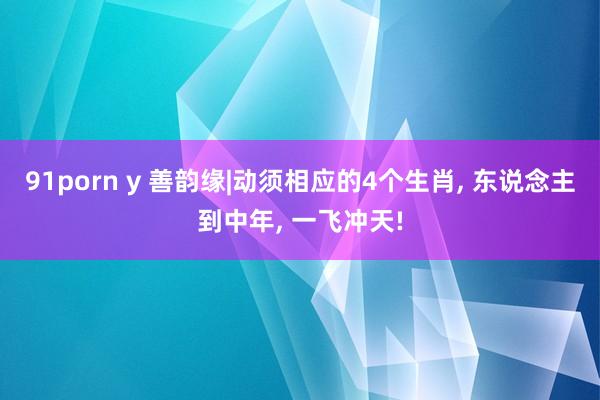 91porn y 善韵缘|动须相应的4个生肖， 东说念主到中年， 一飞冲天!