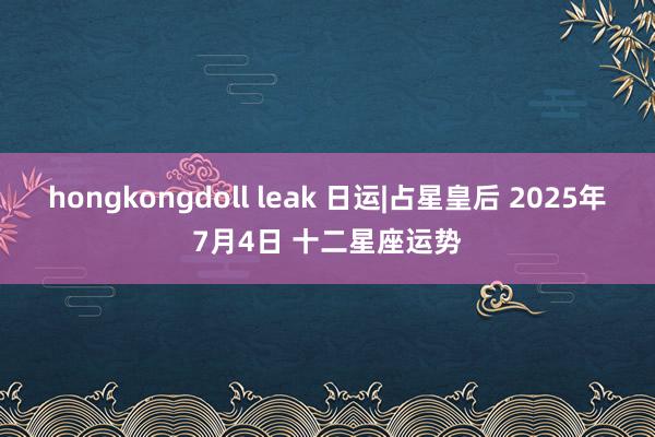 hongkongdoll leak 日运|占星皇后 2025年7月4日 十二星座运势
